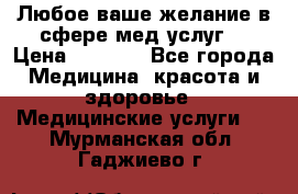 Любое ваше желание в сфере мед.услуг. › Цена ­ 1 100 - Все города Медицина, красота и здоровье » Медицинские услуги   . Мурманская обл.,Гаджиево г.